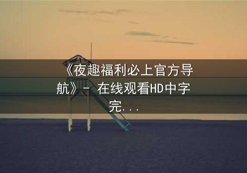 《夜趣福利必上官方导航》- 在线观看HD中字完整无删版 - 揭开深夜福利的终极秘密