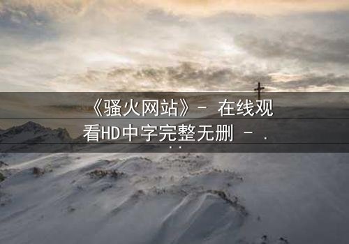 《骚火网站》- 在线观看HD中字完整无删 - 当欲望代码吞噬现实边界