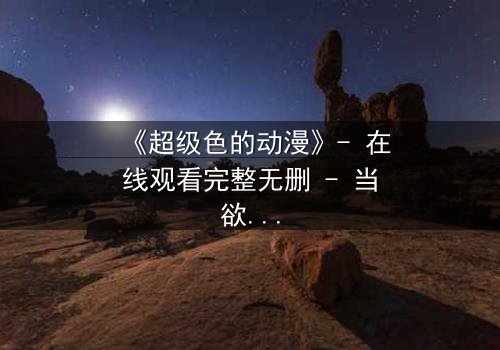 《超级色的动漫》- 在线观看完整无删 - 当欲望撕裂现实,谁将主宰命运?