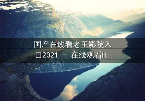 国产在线看老王影院入口2021 - 在线观看HD中字完整无删影视大全第3集 - 揭开隐藏的真相,你敢点开吗?