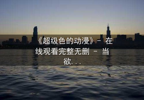 《超级色的动漫》- 在线观看完整无删 - 当欲望与救赎交织,谁能逃脱命运的漩涡?