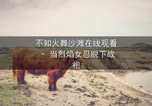 不知火舞沙滩在线观看 - 当烈焰女忍脱下战袍