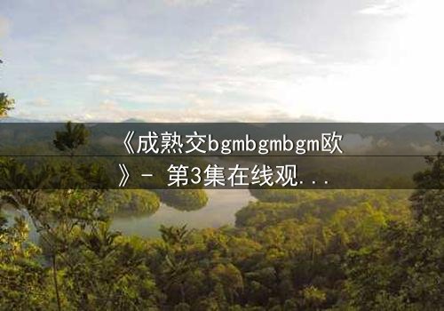 《成熟交bgmbgmbgm欧》- 第3集在线观看 - 当禁忌之恋撕裂家族荣耀