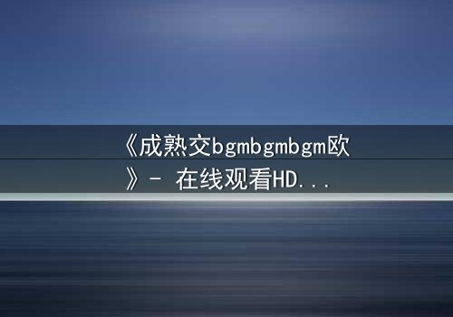 《成熟交bgmbgmbgm欧》- 在线观看HD中字 - 一场跨越时空的禁忌之恋即将引爆