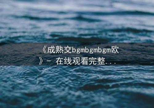 《成熟交bgmbgmbgm欧》- 在线观看完整无删 - 当欲望与理智碰撞,谁能全身而退?