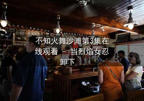 不知火舞沙滩第3集在线观看 - 当烈焰女忍卸下战袍,埋藏二十年的禁忌即将揭晓