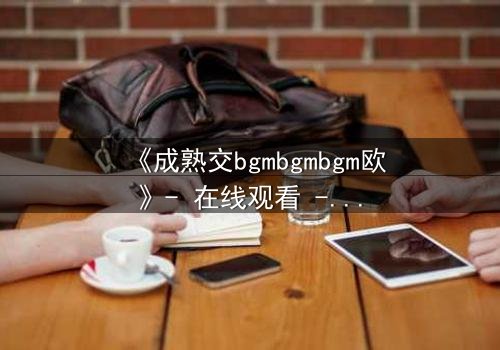 《成熟交bgmbgmbgm欧》- 在线观看 - 当禁忌之恋遇上命运抉择