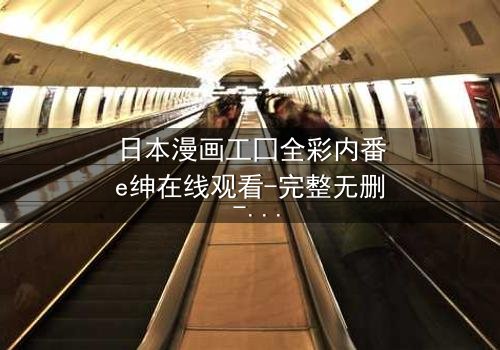 日本漫画工囗全彩内番e绅在线观看-完整无删 - 揭开禁忌之恋的终极秘密