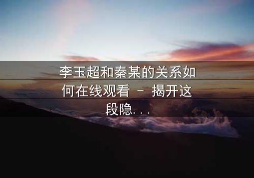 李玉超和秦某的关系如何在线观看 - 揭开这段隐秘纠葛的真相