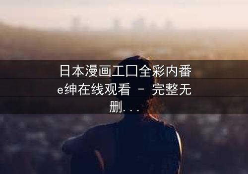 日本漫画工囗全彩内番e绅在线观看 - 完整无删 - 当禁忌之恋遇上致命背叛