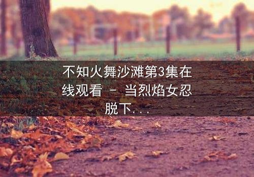 不知火舞沙滩第3集在线观看 - 当烈焰女忍脱下战袍,沙滩下的杀机悄然浮现