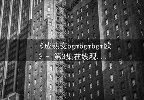《成熟交bgmbgmbgm欧》- 第3集在线观看 - 当禁忌之恋遇上命运抉择