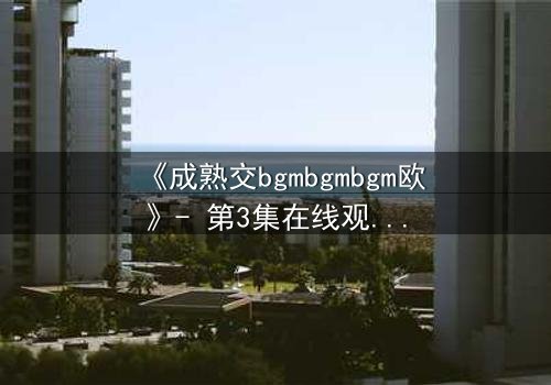 《成熟交bgmbgmbgm欧》- 第3集在线观看 - 当禁忌之恋撕裂豪门面具