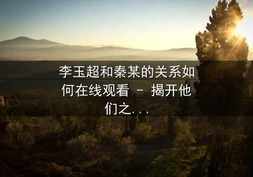 李玉超和秦某的关系如何在线观看 - 揭开他们之间隐藏的惊天秘密