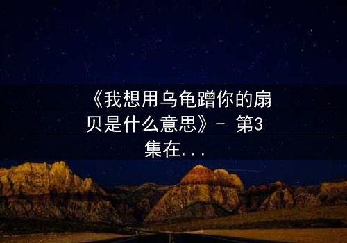 《我想用乌龟蹭你的扇贝是什么意思》- 第3集在线观看 - 一场禁忌之恋的终极爆发