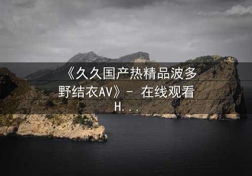 《久久国产热精品波多野结衣AV》- 在线观看HD中字 - 免费1080P超清完整无删