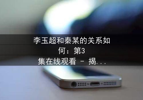 李玉超和秦某的关系如何:第3集在线观看 - 揭开隐藏的真相,引爆情感风暴