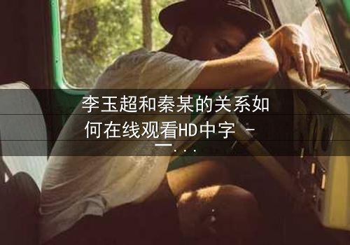李玉超和秦某的关系如何在线观看HD中字 - 一场情感风暴即将引爆