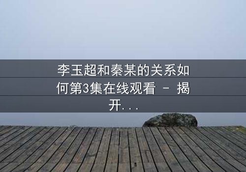 李玉超和秦某的关系如何第3集在线观看 - 揭开隐藏的背叛与救赎