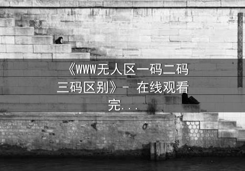 《WWW无人区一码二码三码区别》- 在线观看完整无删 - 揭开数字密码背后的生死迷局