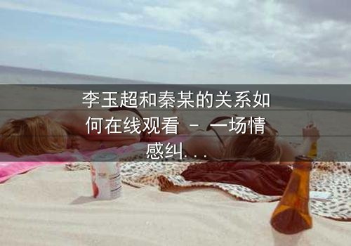 李玉超和秦某的关系如何在线观看 - 一场情感纠葛的终极揭秘