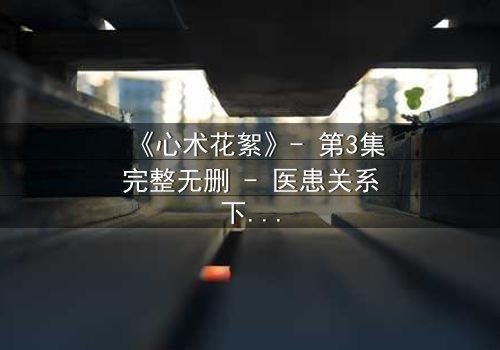 《心术花絮》- 第3集完整无删 - 医患关系下的暗流涌动