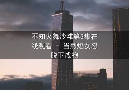 不知火舞沙滩第3集在线观看 - 当烈焰女忍脱下战袍