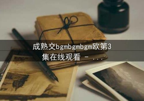 成熟交bgmbgmbgm欧第3集在线观看 - 揭开禁忌之恋的终极秘密