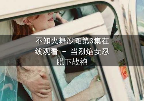不知火舞沙滩第3集在线观看 - 当烈焰女忍脱下战袍