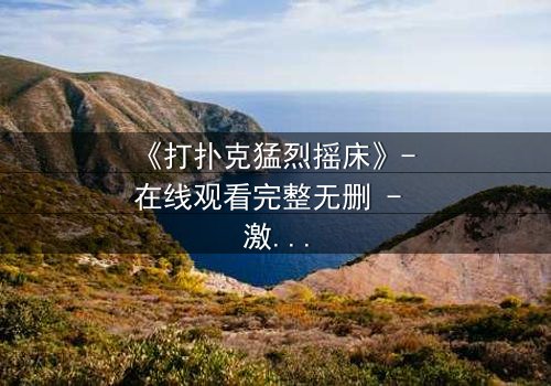 《打扑克猛烈摇床》- 在线观看完整无删 - 激情与背叛的终极对决