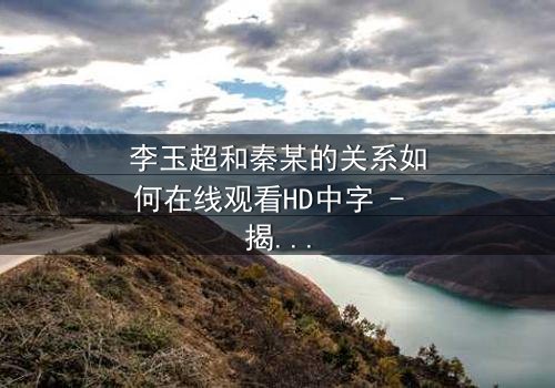 李玉超和秦某的关系如何在线观看HD中字 - 揭开这段复杂纠葛的真相