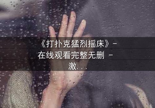 《打扑克猛烈摇床》- 在线观看完整无删 - 激情与背叛的终极对决