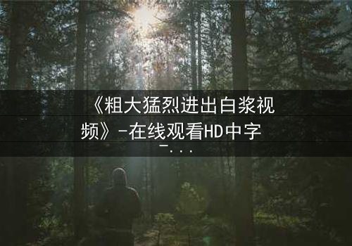 《粗大猛烈进出白浆视频》-在线观看HD中字 - 免费1080P超清完整无删