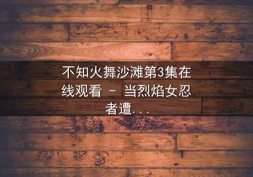 不知火舞沙滩第3集在线观看 - 当烈焰女忍者遭遇致命背叛