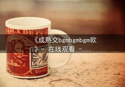 《成熟交bgmbgmbgm欧》- 在线观看 - 当禁忌之恋遇上家族阴谋