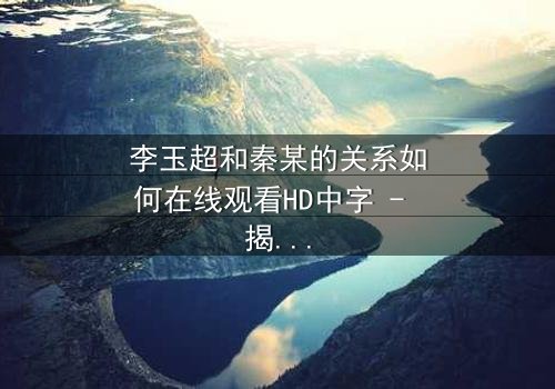 李玉超和秦某的关系如何在线观看HD中字 - 揭开他们之间隐藏的真相