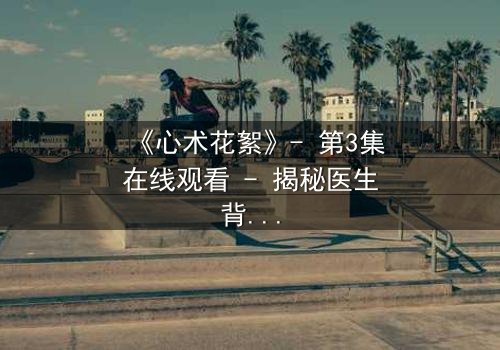 《心术花絮》- 第3集在线观看 - 揭秘医生背后的人性博弈