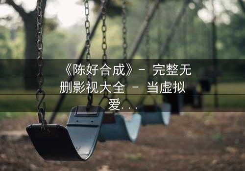 《陈好合成》- 完整无删影视大全 - 当虚拟爱人觉醒自我意识