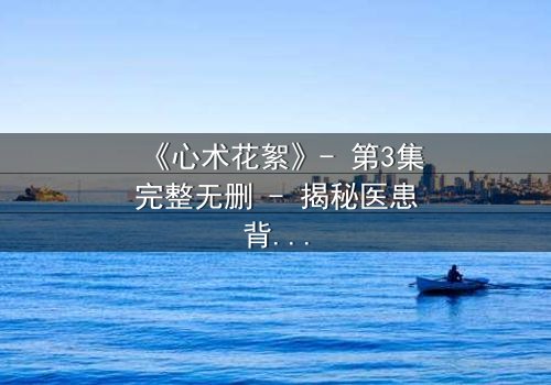 《心术花絮》- 第3集完整无删 - 揭秘医患背后的暗流涌动