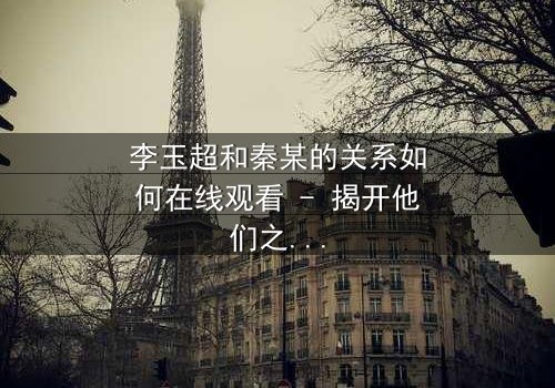 李玉超和秦某的关系如何在线观看 - 揭开他们之间隐藏的惊天秘密