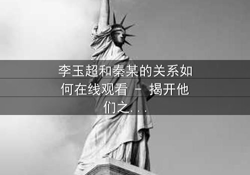 李玉超和秦某的关系如何在线观看 - 揭开他们之间隐藏的惊天秘密