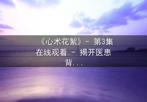 《心术花絮》- 第3集在线观看 - 揭开医患背后的惊天秘密