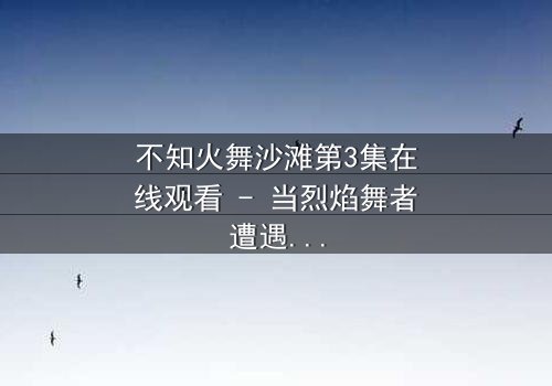 不知火舞沙滩第3集在线观看 - 当烈焰舞者遭遇命运潮汐