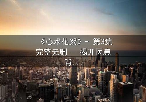 《心术花絮》- 第3集完整无删 - 揭开医患背后的惊天秘密