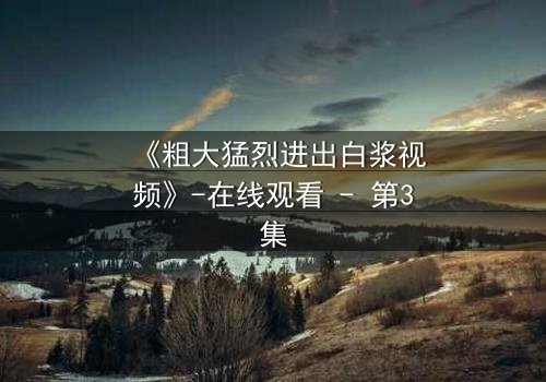 《粗大猛烈进出白浆视频》-在线观看 - 第3集