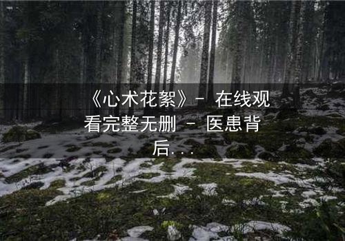 《心术花絮》- 在线观看完整无删 - 医患背后的人性博弈