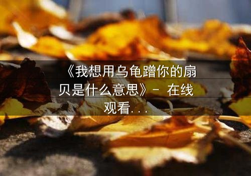 《我想用乌龟蹭你的扇贝是什么意思》- 在线观看完整版 - 揭开禁忌之恋的隐秘真相