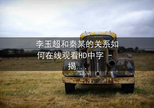 李玉超和秦某的关系如何在线观看HD中字 - 揭开隐藏的真相,引爆情感风暴