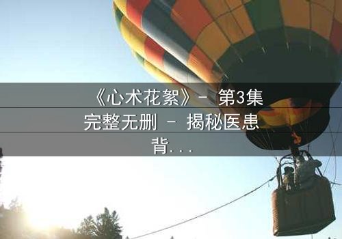 《心术花絮》- 第3集完整无删 - 揭秘医患背后的情感风暴