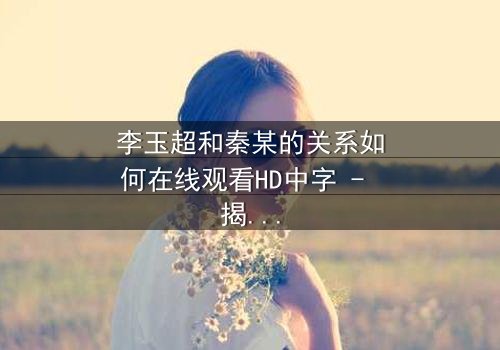 李玉超和秦某的关系如何在线观看HD中字 - 揭开他们之间隐藏的惊天秘密